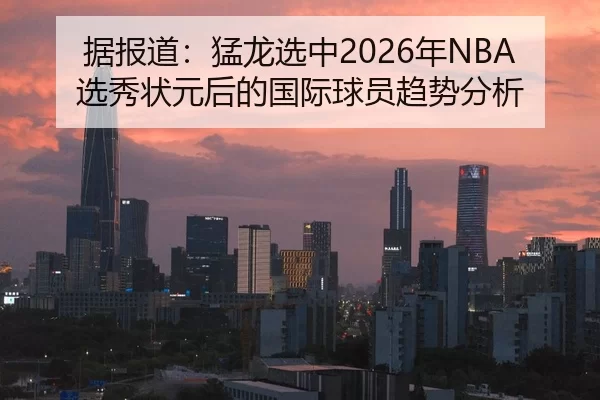 据报道：猛龙选中2026年NBA选秀状元后的国际球员趋势分析